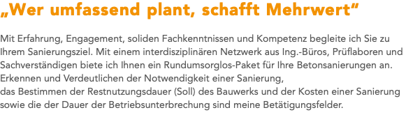 „Wer umfassend plant, schafft Mehrwert“ Mit Erfahrung, Engagement, soliden Fachkenntnissen und Kompetenz begleite ich Sie zu Ihrem Sanierungsziel. Mit einem interdisziplinären Netzwerk aus Ing.-Büros, Prüflaboren und Sachverständigen biete ich Ihnen ein Rundumsorglos-Paket für Ihre Betonsanierungen an. Erkennen und Verdeutlichen der Notwendigkeit einer Sanierung, das Bestimmen der Restnutzungsdauer (Soll) des Bauwerks und der Kosten einer Sanierung sowie die der Dauer der Betriebsunterbrechung sind meine Betätigungsfelder.