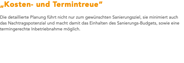 „Kosten- und Termintreue“ Die detaillierte Planung führt nicht nur zum gewünschten Sanierungsziel, sie minimiert auch das Nachtragspotenzial und macht damit das Einhalten des Sanierungs-Budgets, sowie eine termingerechte Inbetriebnahme möglich. 