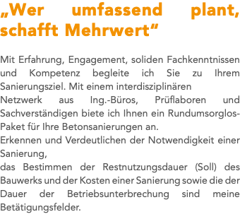 „Wer umfassend plant, schafft Mehrwert“ Mit Erfahrung, Engagement, soliden Fachkenntnissen und Kompetenz begleite ich Sie zu Ihrem Sanierungsziel. Mit einem interdisziplinären Netzwerk aus Ing.-Büros, Prüflaboren und Sachverständigen biete ich Ihnen ein Rundumsorglos-Paket für Ihre Betonsanierungen an. Erkennen und Verdeutlichen der Notwendigkeit einer Sanierung, das Bestimmen der Restnutzungsdauer (Soll) des Bauwerks und der Kosten einer Sanierung sowie die der Dauer der Betriebsunterbrechung sind meine Betätigungsfelder.