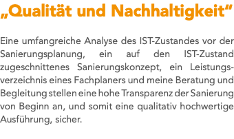 „Qualität und Nachhaltigkeit“ Eine umfangreiche Analyse des IST-Zustandes vor der Sanierungsplanung, ein auf den IST-Zustand zugeschnittenes Sanierungskonzept, ein Leistungs-verzeichnis eines Fachplaners und meine Beratung und Begleitung stellen eine hohe Transparenz der Sanierung von Beginn an, und somit eine qualitativ hochwertige Ausführung, sicher. 