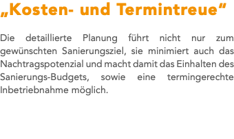 „Kosten- und Termintreue“ Die detaillierte Planung führt nicht nur zum gewünschten Sanierungsziel, sie minimiert auch das Nachtragspotenzial und macht damit das Einhalten des Sanierungs-Budgets, sowie eine termingerechte Inbetriebnahme möglich. 