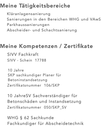 Meine Tätigkeitsbereiche Kläranlagensanierung Sanierungen in den Bereichen WHG und VAwS Parkhaussanierungen Abscheider- und Schachtsanierung Meine Kompetenzen / Zertifikate SIVV Fachkraft SIVV - Schein 17788 10 Jahre SKP sachkundiger Planer für Betoninstandsetzung Zertifikatsnummer 106/SKP 10 JahreSV Sachverständiger für Betonschäden und Instandsetzung Zertifikatsnummer 050/SKP_SV WHG § 62 Sachkunde Fachkundiger für Abscheidetechnik