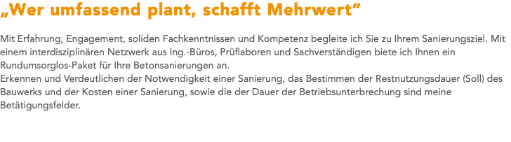 „Wer umfassend plant, schafft Mehrwert“ Mit Erfahrung, Engagement, soliden Fachkenntnissen und Kompetenz begleite ich Sie zu Ihrem Sanierungsziel. Mit einem interdisziplinären Netzwerk aus Ing.-Büros, Prüflaboren und Sachverständigen biete ich Ihnen ein Rundumsorglos-Paket für Ihre Betonsanierungen an. Erkennen und Verdeutlichen der Notwendigkeit einer Sanierung, das Bestimmen der Restnutzungsdauer (Soll) des Bauwerks und der Kosten einer Sanierung, sowie die der Dauer der Betriebsunterbrechung sind meine Betätigungsfelder.