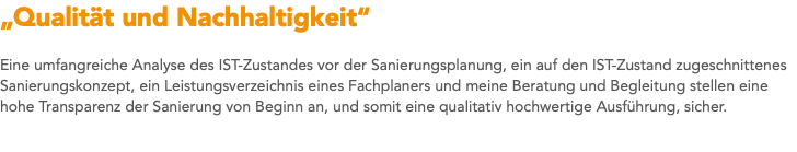 „Qualität und Nachhaltigkeit“ Eine umfangreiche Analyse des IST-Zustandes vor der Sanierungsplanung, ein auf den IST-Zustand zugeschnittenes Sanierungskonzept, ein Leistungsverzeichnis eines Fachplaners und meine Beratung und Begleitung stellen eine hohe Transparenz der Sanierung von Beginn an, und somit eine qualitativ hochwertige Ausführung, sicher. 