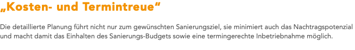 „Kosten- und Termintreue“ Die detaillierte Planung führt nicht nur zum gewünschten Sanierungsziel, sie minimiert auch das Nachtragspotenzial und macht damit das Einhalten des Sanierungs-Budgets sowie eine termingerechte Inbetriebnahme möglich. 