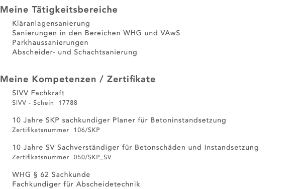 Meine Tätigkeitsbereiche Kläranlagensanierung Sanierungen in den Bereichen WHG und VAwS Parkhaussanierungen Abscheider- und Schachtsanierung Meine Kompetenzen / Zertifikate SIVV Fachkraft SIVV - Schein 17788 10 Jahre SKP sachkundiger Planer für Betoninstandsetzung Zertifikatsnummer 106/SKP 10 Jahre SV Sachverständiger für Betonschäden und Instandsetzung Zertifikatsnummer 050/SKP_SV WHG § 62 Sachkunde Fachkundiger für Abscheidetechnik