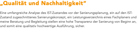 „Qualität und Nachhaltigkeit“ Eine umfangreiche Analyse des IST-Zustandes vor der Sanierungsplanung, ein auf den IST-Zustand zugeschnittenes Sanierungskonzept, ein Leistungsverzeichnis eines Fachplaners und meine Beratung und Begleitung stellen eine hohe Transparenz der Sanierung von Beginn an, und somit eine qualitativ hochwertige Ausführung, sicher. 